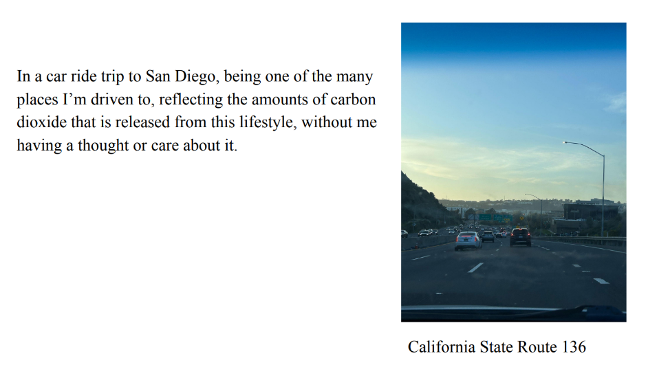 Photo of cars on a freeway. Caption: California State Route 136.
					Text: In a car ride trip to San Diego, being one of the many 
places I’m driven to, reflecting the amounts of carbon 
dioxide that is released from this lifestyle, without me 
having a thought or care about it.